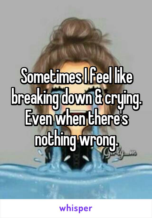 Sometimes I feel like breaking down & crying. Even when there's nothing wrong.