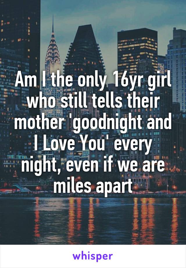 Am I the only 16yr girl who still tells their mother 'goodnight and I Love You' every night, even if we are miles apart