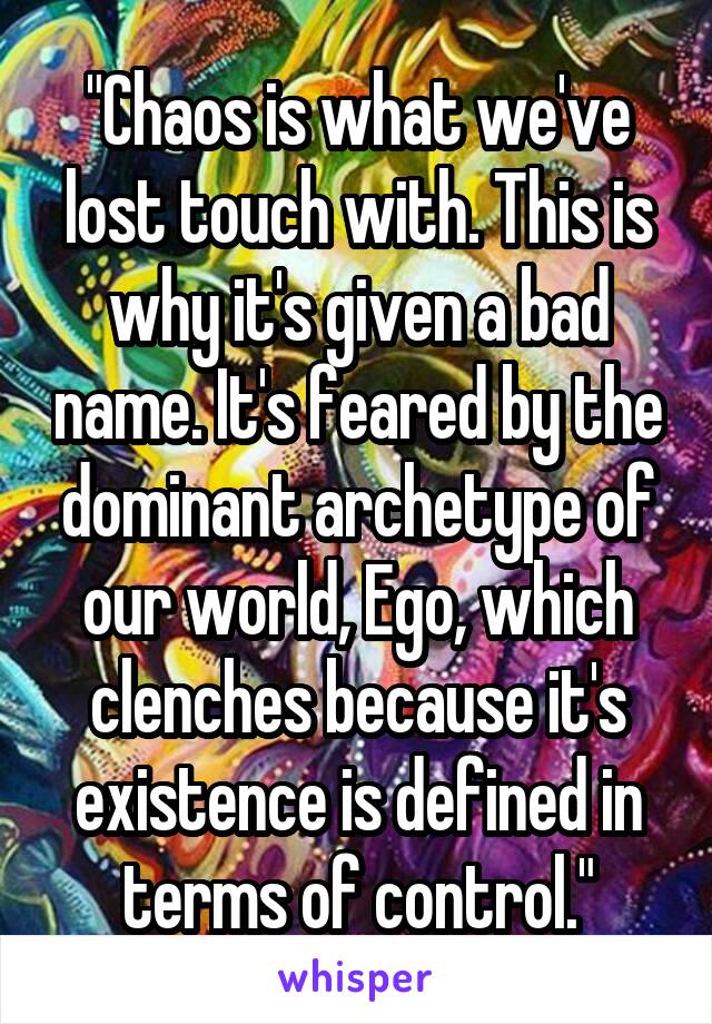 "Chaos is what we've lost touch with. This is why it's given a bad name. It's feared by the dominant archetype of our world, Ego, which clenches because it's existence is defined in terms of control."