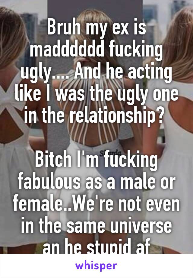 Bruh my ex is madddddd fucking ugly.... And he acting like I was the ugly one in the relationship? 

Bitch I'm fucking fabulous as a male or female..We're not even in the same universe an he stupid af