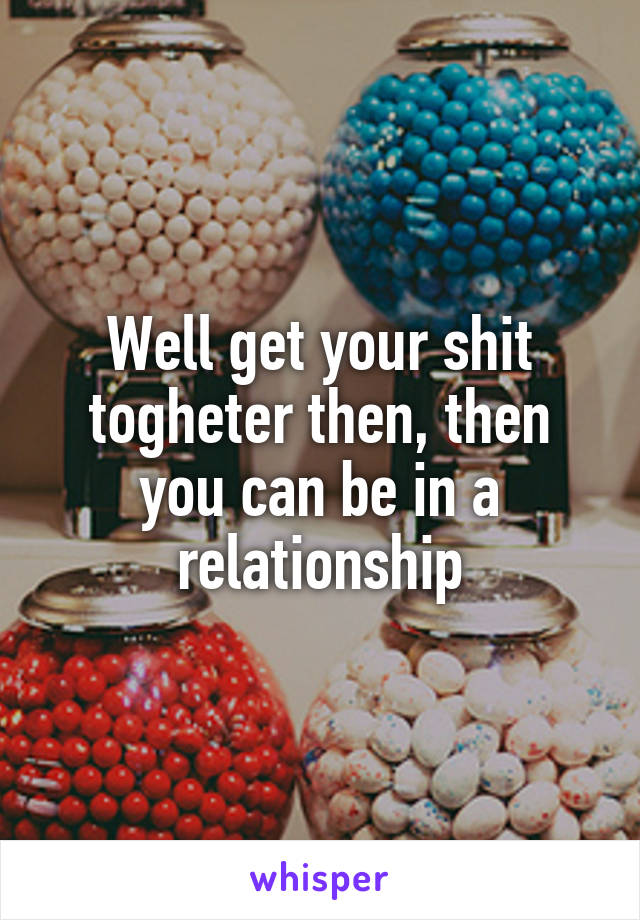 Well get your shit togheter then, then you can be in a relationship