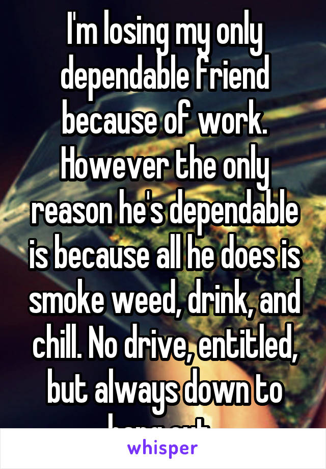 I'm losing my only dependable friend because of work. However the only reason he's dependable is because all he does is smoke weed, drink, and chill. No drive, entitled, but always down to hang out. 