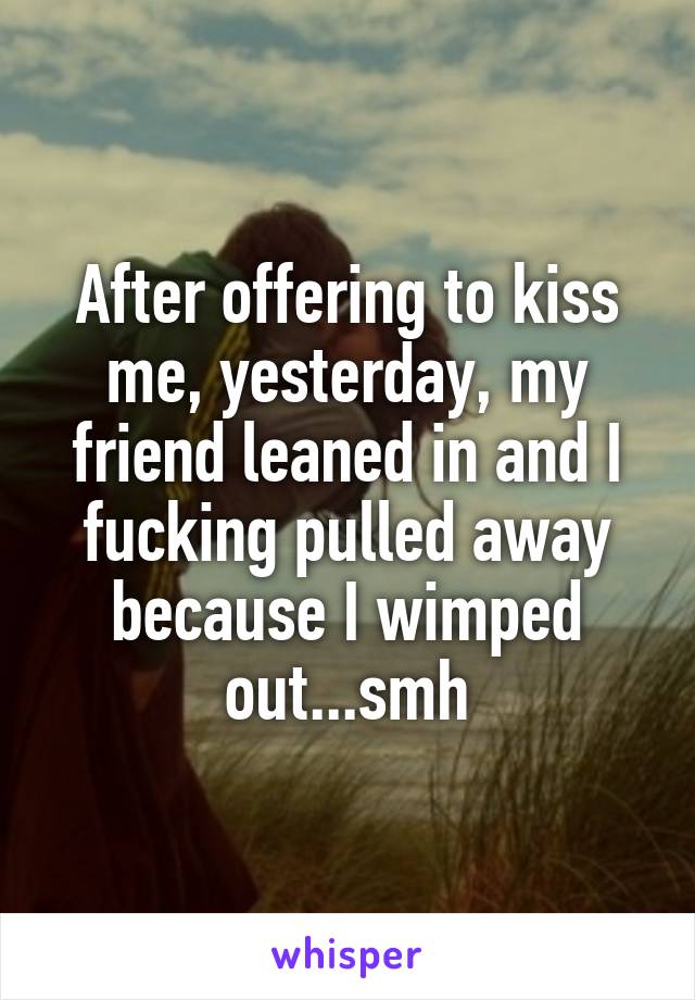 After offering to kiss me, yesterday, my friend leaned in and I fucking pulled away because I wimped out...smh