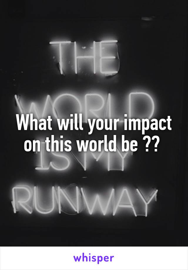 What will your impact on this world be ?? 