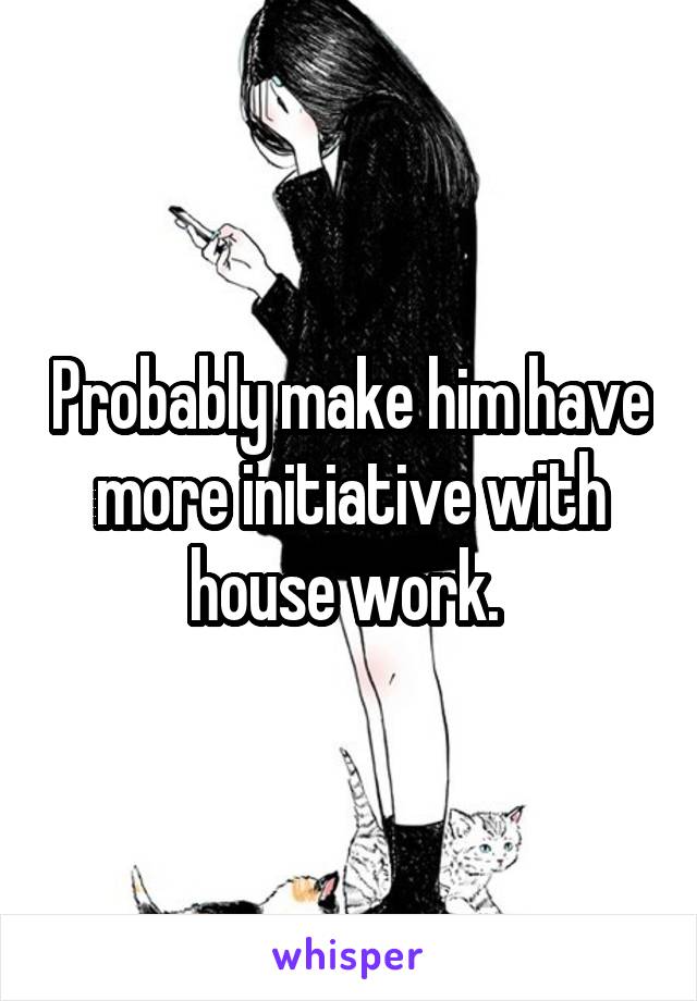 Probably make him have more initiative with house work. 