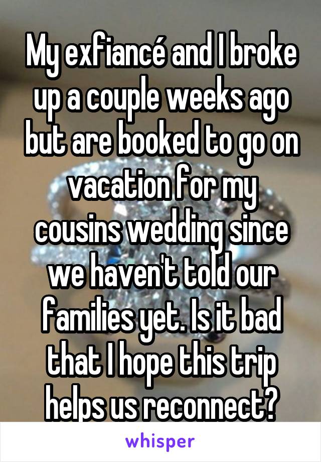 My exfiancé and I broke up a couple weeks ago but are booked to go on vacation for my cousins wedding since we haven't told our families yet. Is it bad that I hope this trip helps us reconnect?