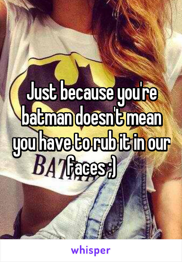 Just because you're batman doesn't mean you have to rub it in our faces ;)