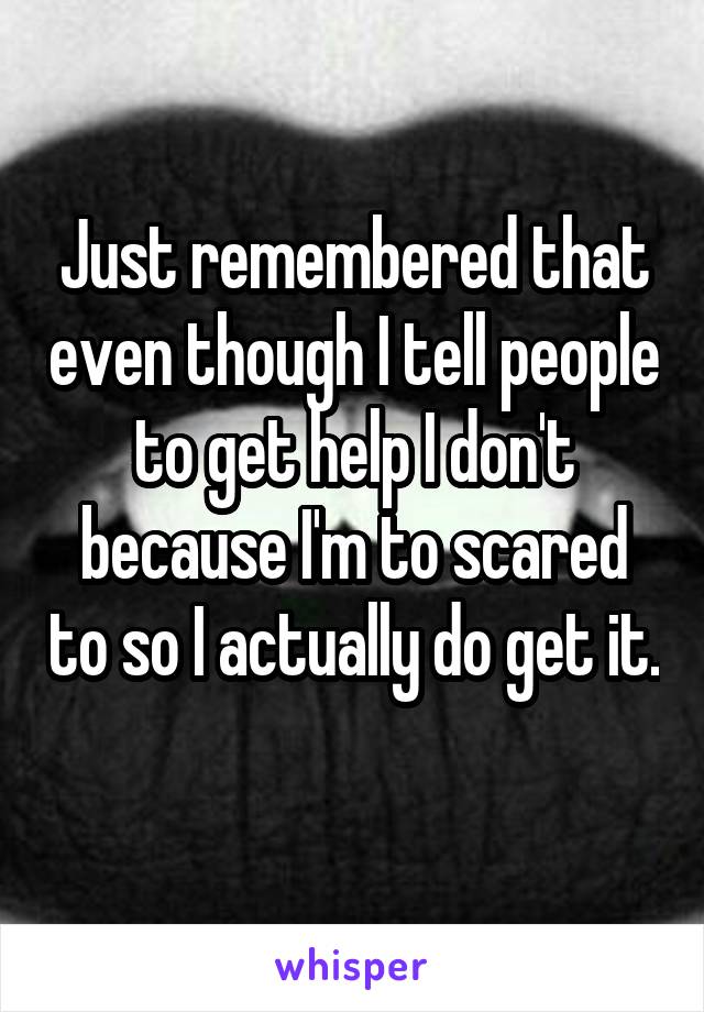 Just remembered that even though I tell people to get help I don't because I'm to scared to so I actually do get it. 