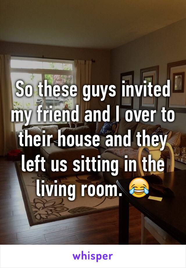 So these guys invited my friend and I over to their house and they left us sitting in the living room. 😂