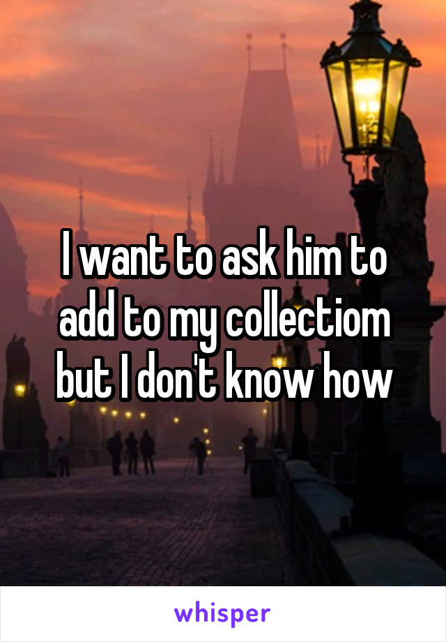 I want to ask him to add to my collectiom but I don't know how