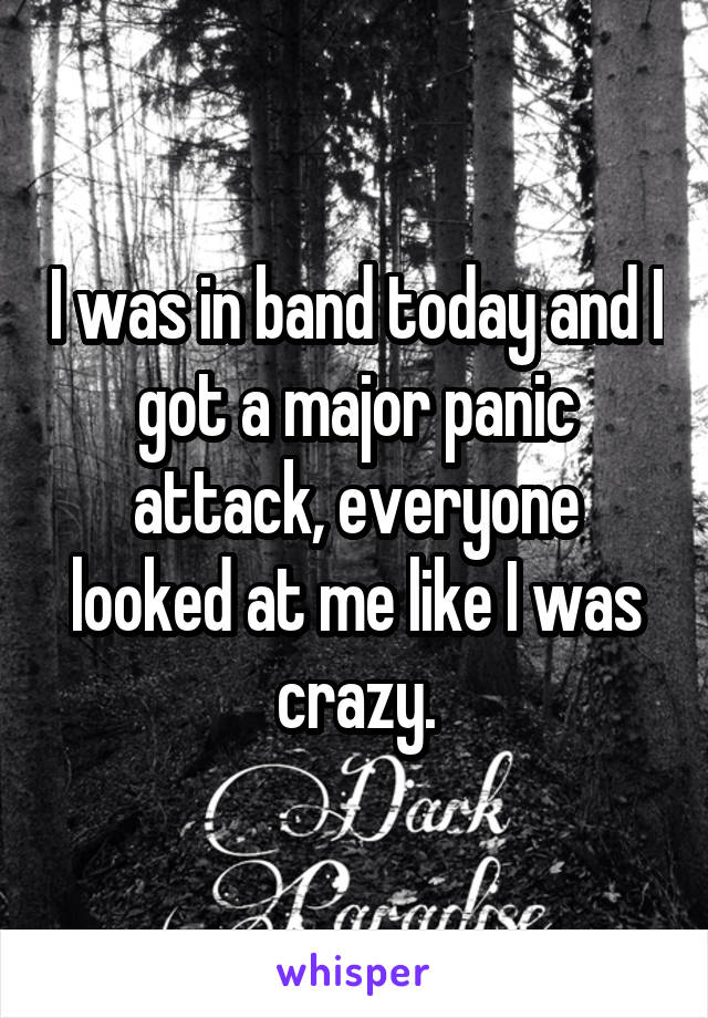 I was in band today and I got a major panic attack, everyone looked at me like I was crazy.