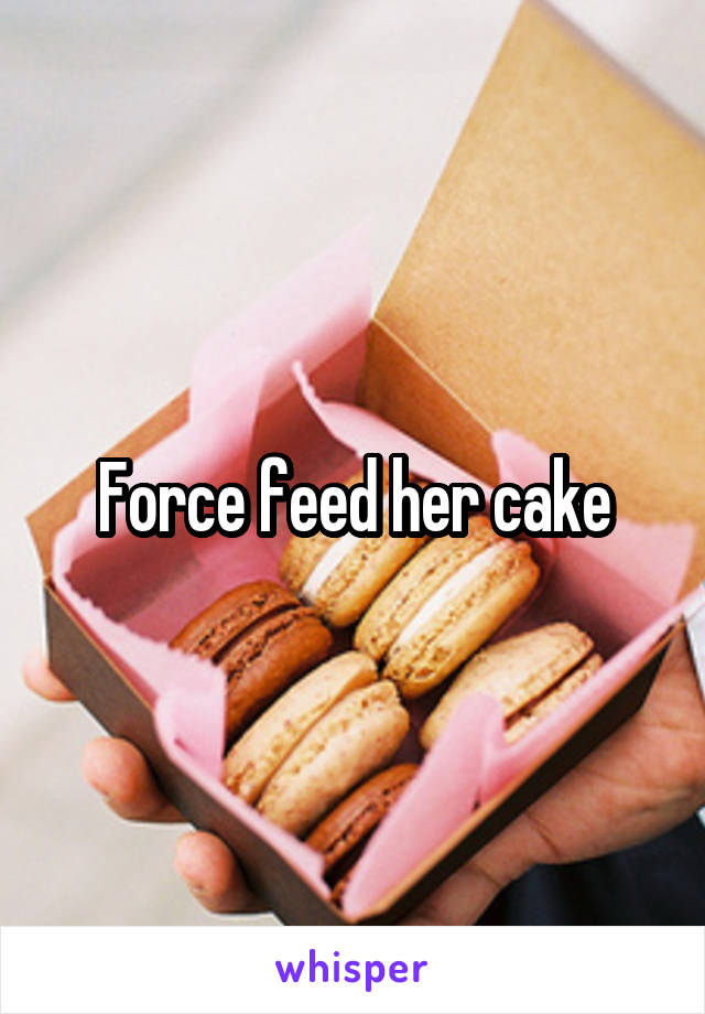 Force feed her cake