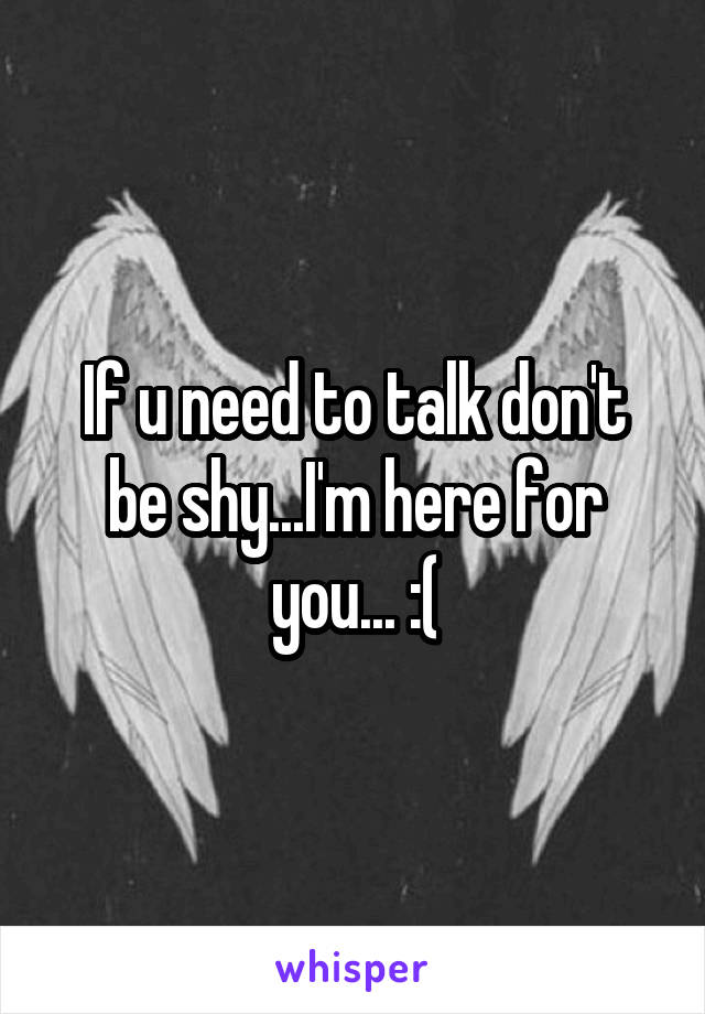 If u need to talk don't be shy...I'm here for you... :(