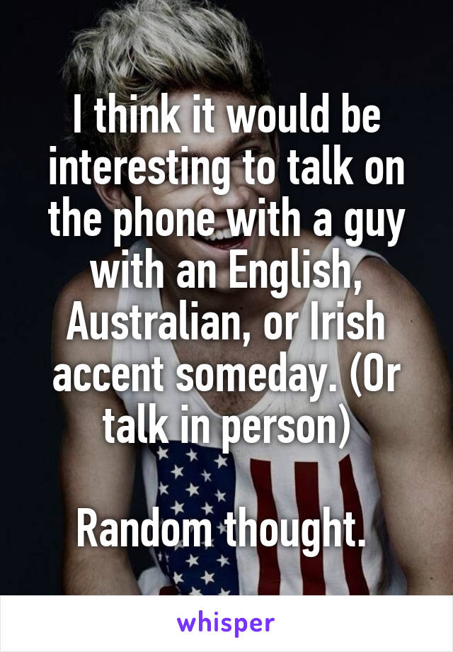 I think it would be interesting to talk on the phone with a guy with an English, Australian, or Irish accent someday. (Or talk in person)

Random thought. 