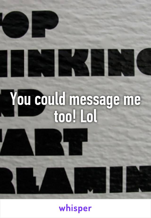 You could message me too! Lol