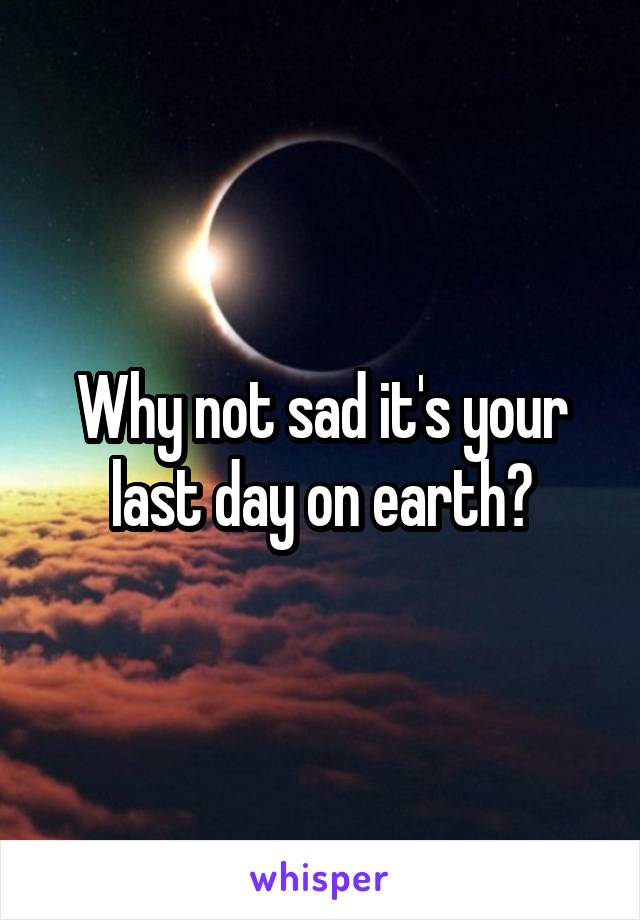 Why not sad it's your last day on earth?