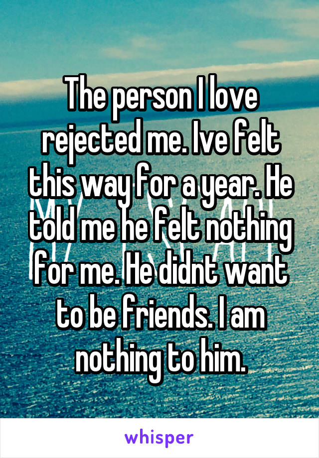 The person I love rejected me. Ive felt this way for a year. He told me he felt nothing for me. He didnt want to be friends. I am nothing to him.