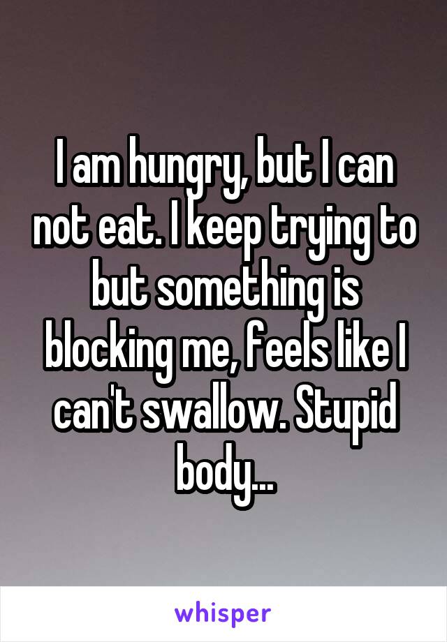 I am hungry, but I can not eat. I keep trying to but something is blocking me, feels like I can't swallow. Stupid body...