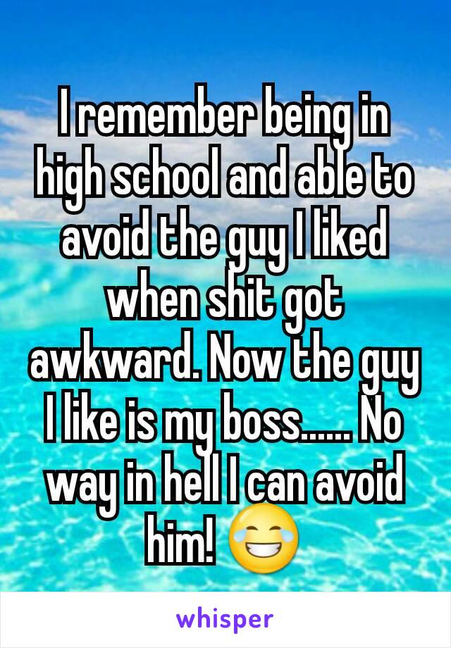 I remember being in high school and able to avoid the guy I liked when shit got awkward. Now the guy I like is my boss...... No way in hell I can avoid him! 😂