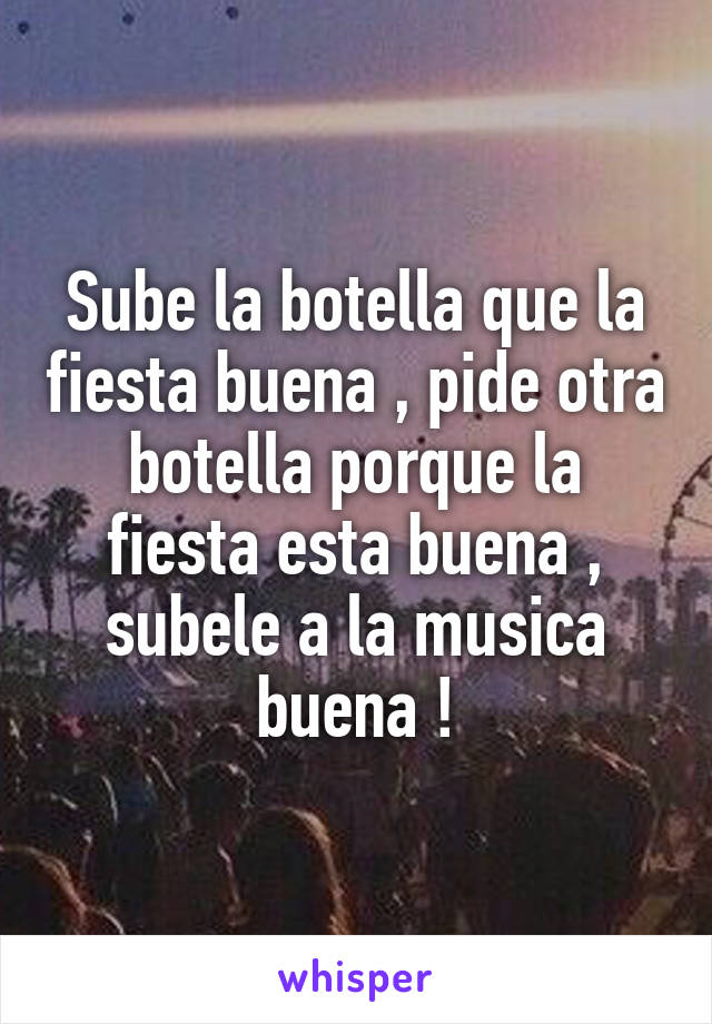 Sube la botella que la fiesta buena , pide otra botella porque la fiesta esta buena , subele a la musica buena !