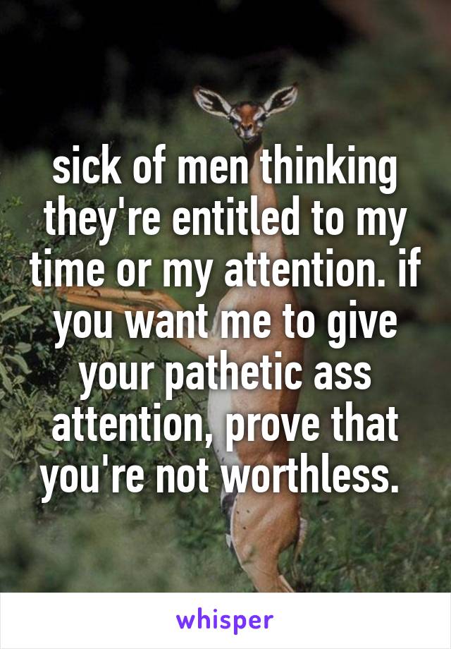 sick of men thinking they're entitled to my time or my attention. if you want me to give your pathetic ass attention, prove that you're not worthless. 