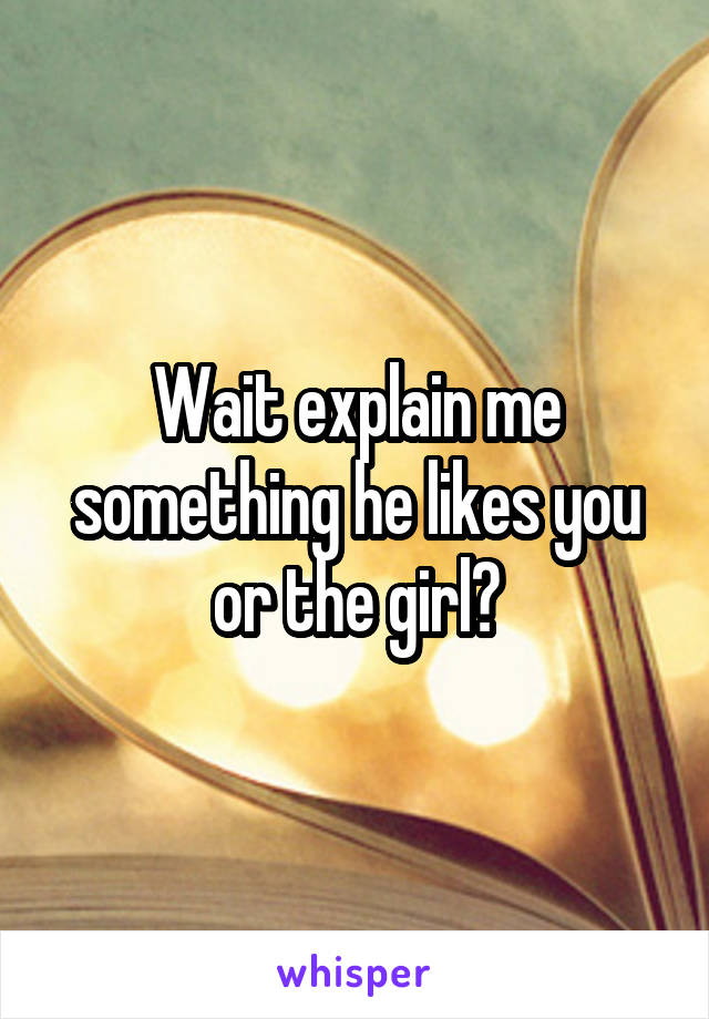 Wait explain me something he likes you or the girl?