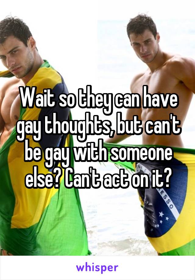 Wait so they can have gay thoughts, but can't be gay with someone else? Can't act on it?