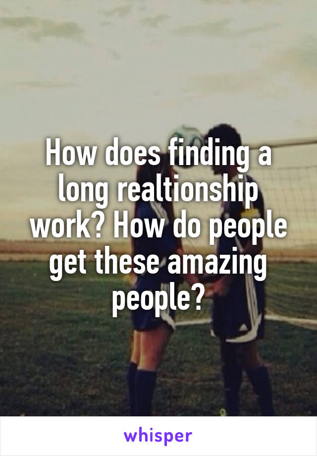 How does finding a long realtionship work? How do people get these amazing people?