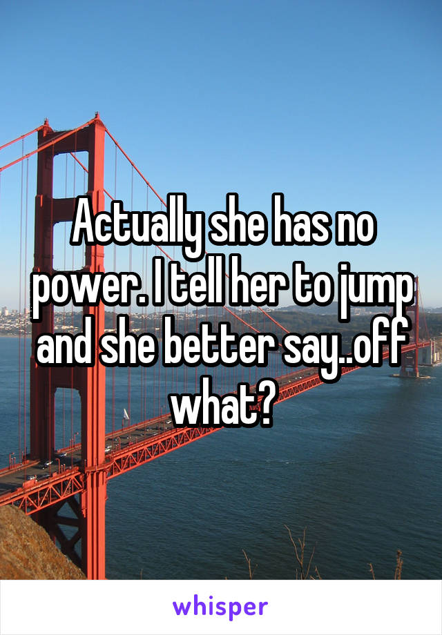 Actually she has no power. I tell her to jump and she better say..off what?