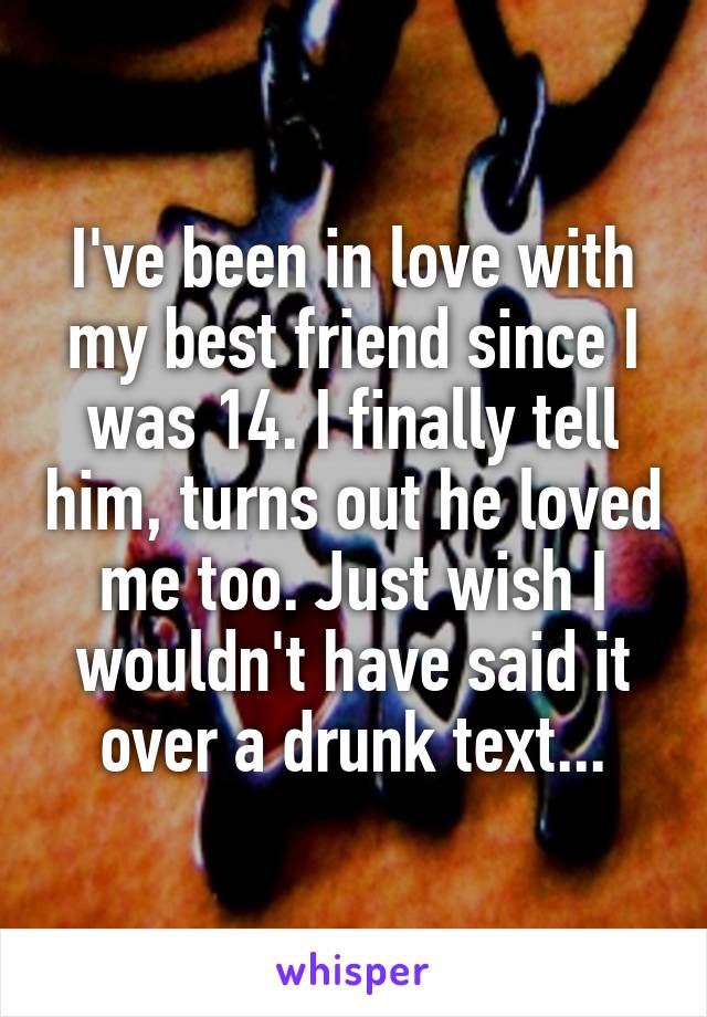 I've been in love with my best friend since I was 14. I finally tell him, turns out he loved me too. Just wish I wouldn't have said it over a drunk text...