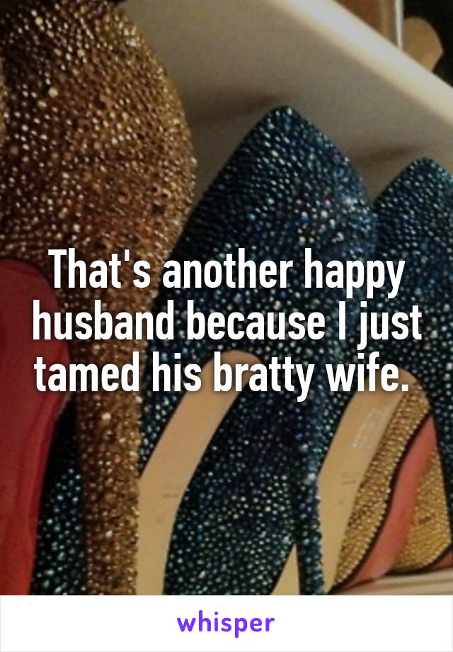 That's another happy husband because I just tamed his bratty wife. 