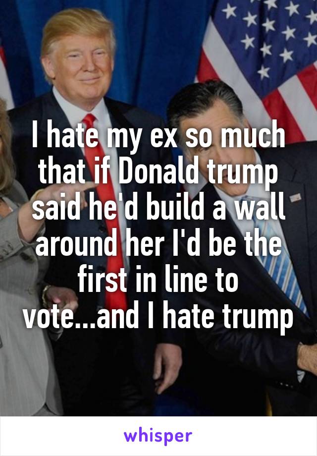 I hate my ex so much that if Donald trump said he'd build a wall around her I'd be the first in line to vote...and I hate trump