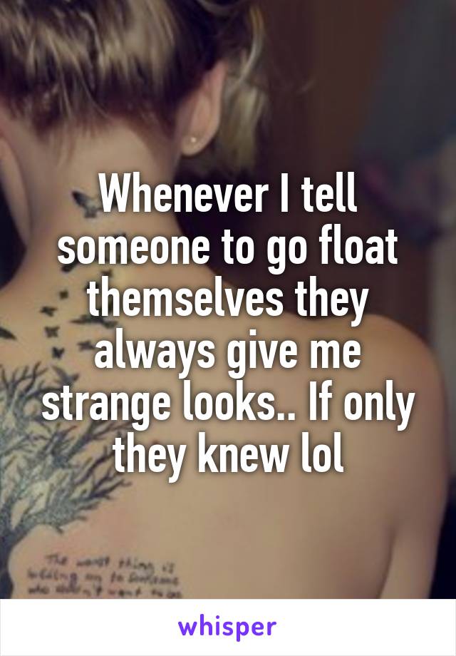 Whenever I tell someone to go float themselves they always give me strange looks.. If only they knew lol