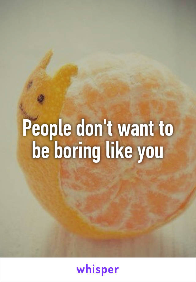 People don't want to be boring like you