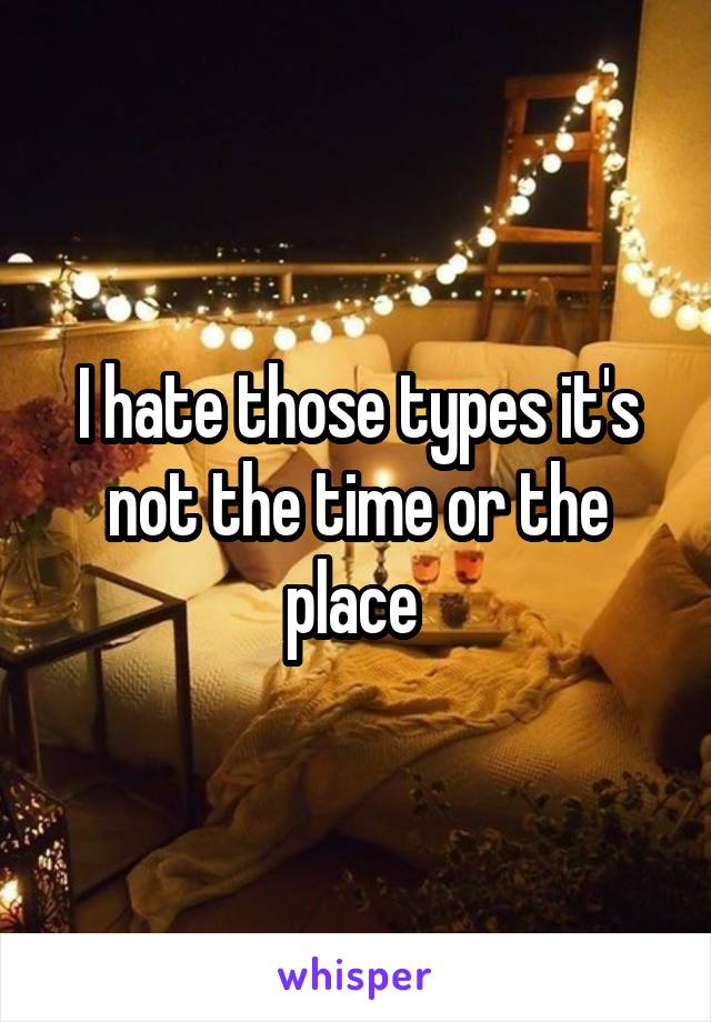 I hate those types it's not the time or the place 