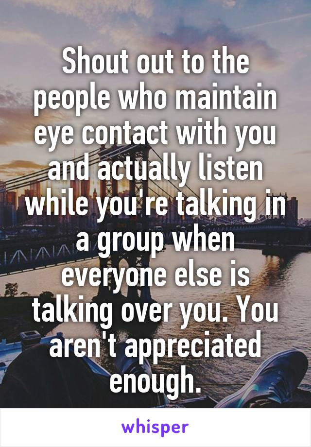 Shout out to the people who maintain eye contact with you and actually listen while you're talking in a group when everyone else is talking over you. You aren't appreciated enough.