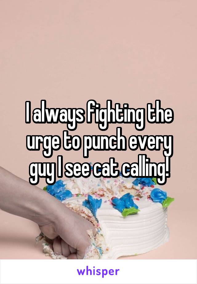 I always fighting the urge to punch every guy I see cat calling!