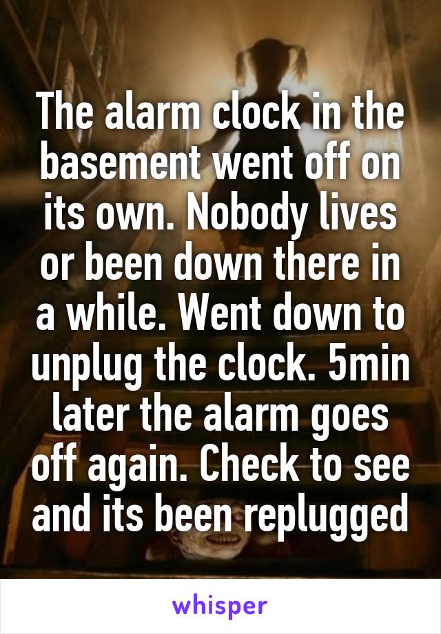 The alarm clock in the basement went off on its own. Nobody lives or been down there in a while. Went down to unplug the clock. 5min later the alarm goes off again. Check to see and its been replugged