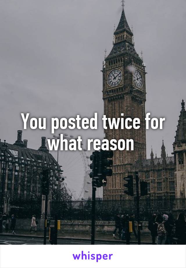 You posted twice for what reason 