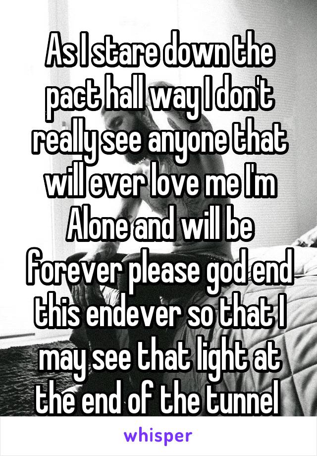 As I stare down the pact hall way I don't really see anyone that will ever love me I'm Alone and will be forever please god end this endever so that I may see that light at the end of the tunnel 