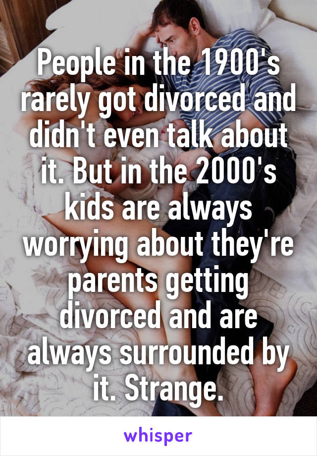 People in the 1900's rarely got divorced and didn't even talk about it. But in the 2000's kids are always worrying about they're parents getting divorced and are always surrounded by it. Strange.