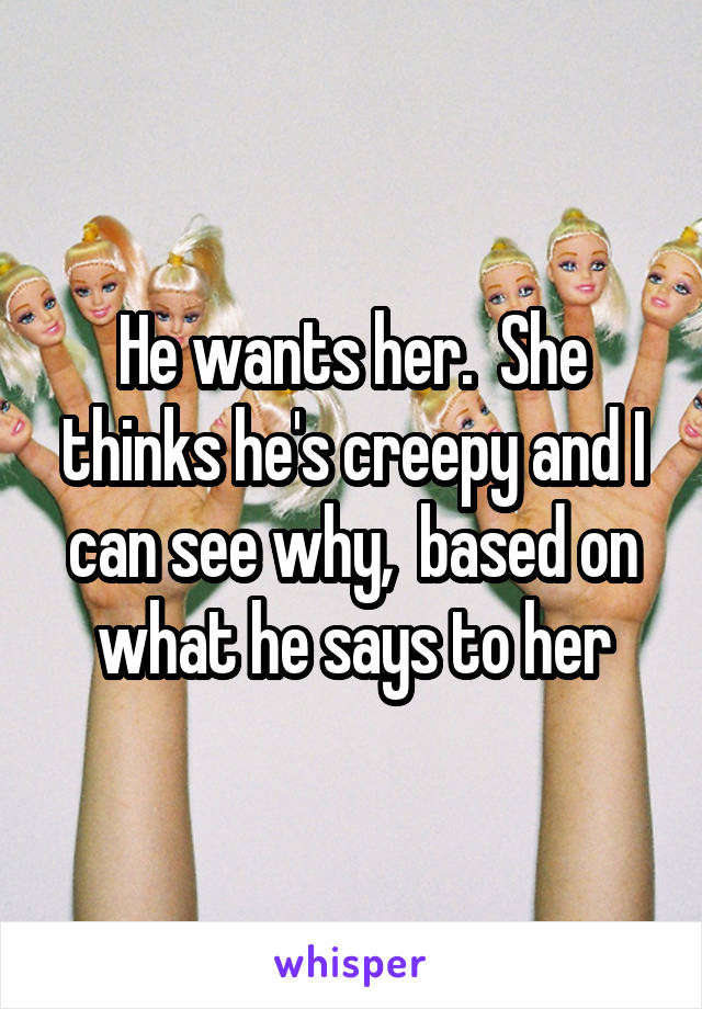 He wants her.  She thinks he's creepy and I can see why,  based on what he says to her