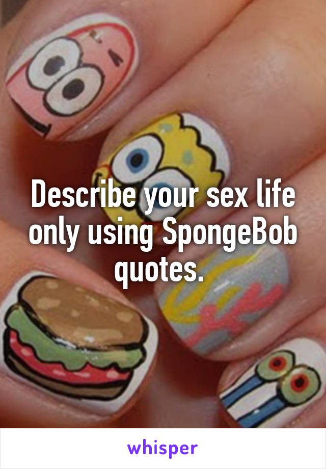 Describe your sex life only using SpongeBob quotes. 