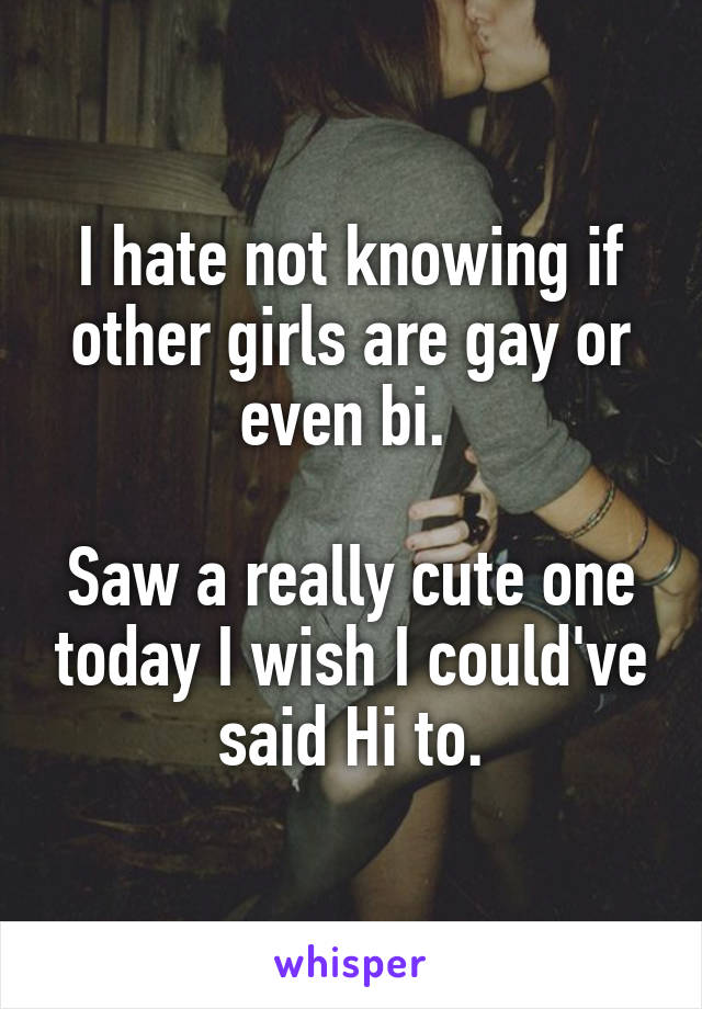 I hate not knowing if other girls are gay or even bi. 

Saw a really cute one today I wish I could've said Hi to.