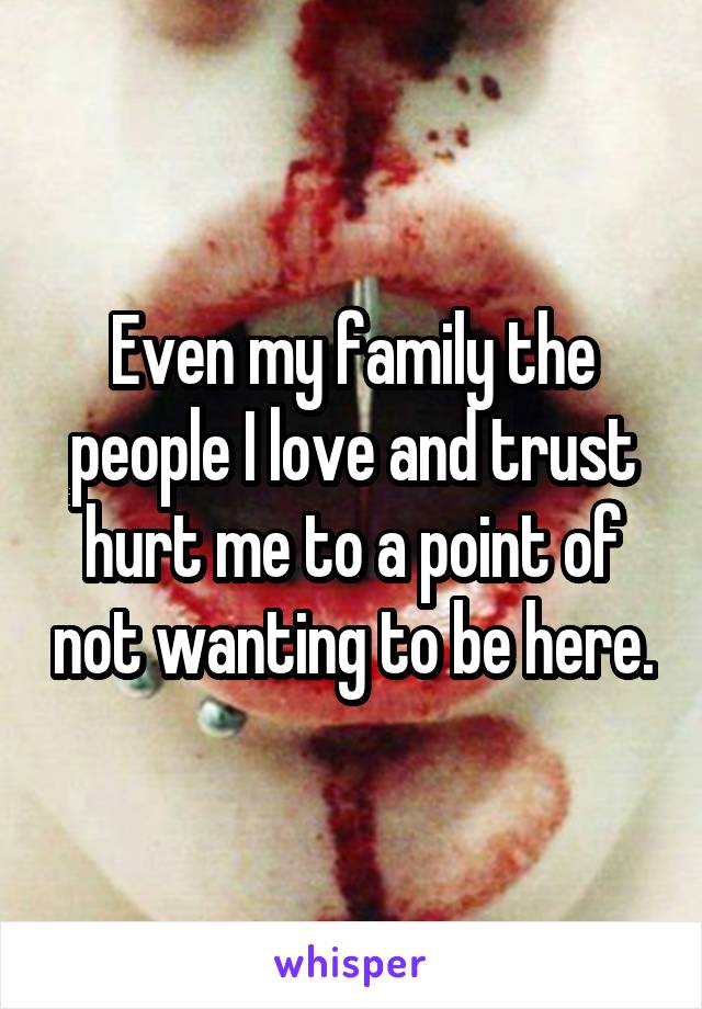 Even my family the people I love and trust hurt me to a point of not wanting to be here.