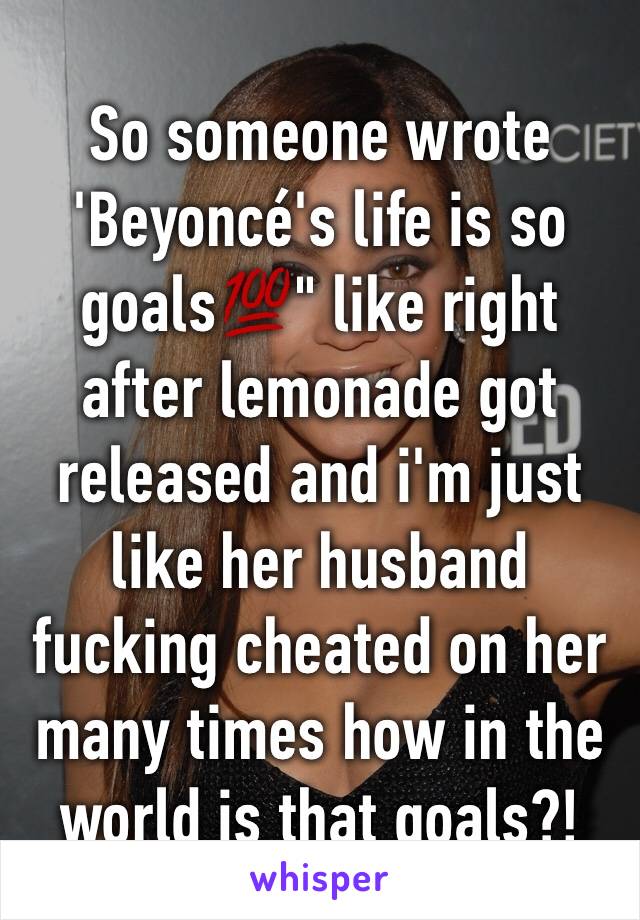 So someone wrote 'Beyoncé's life is so goals💯" like right after lemonade got released and i'm just like her husband fucking cheated on her many times how in the world is that goals?! 