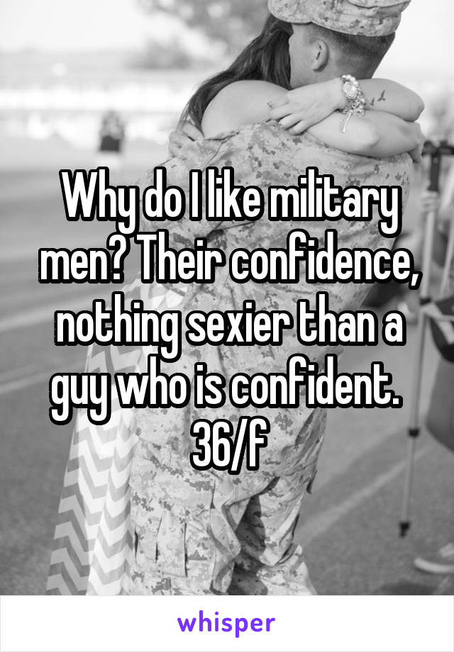 Why do I like military men? Their confidence, nothing sexier than a guy who is confident. 
36/f