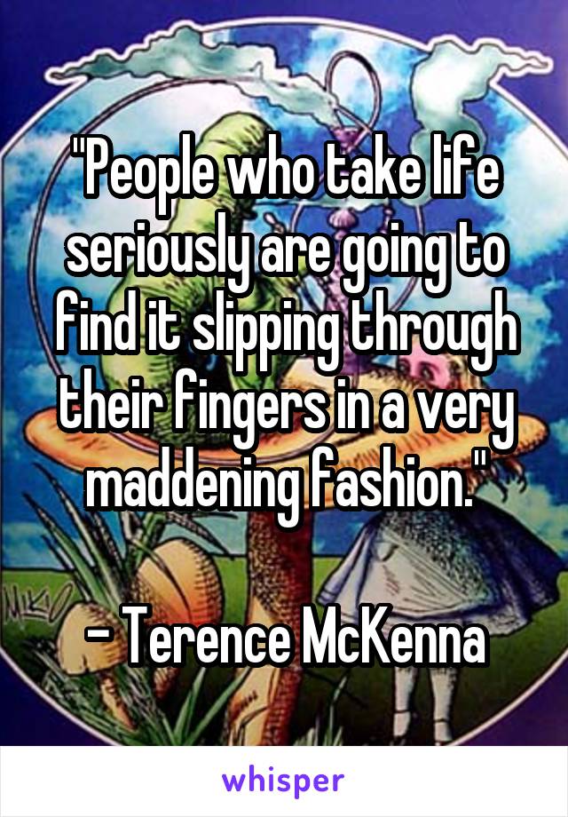 "People who take life seriously are going to find it slipping through their fingers in a very maddening fashion."

- Terence McKenna