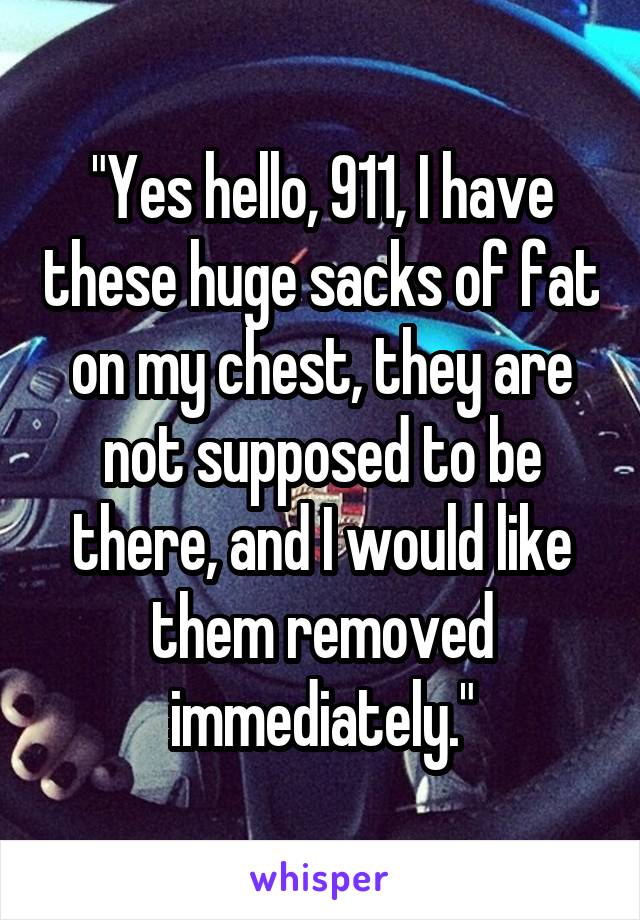 "Yes hello, 911, I have these huge sacks of fat on my chest, they are not supposed to be there, and I would like them removed immediately."