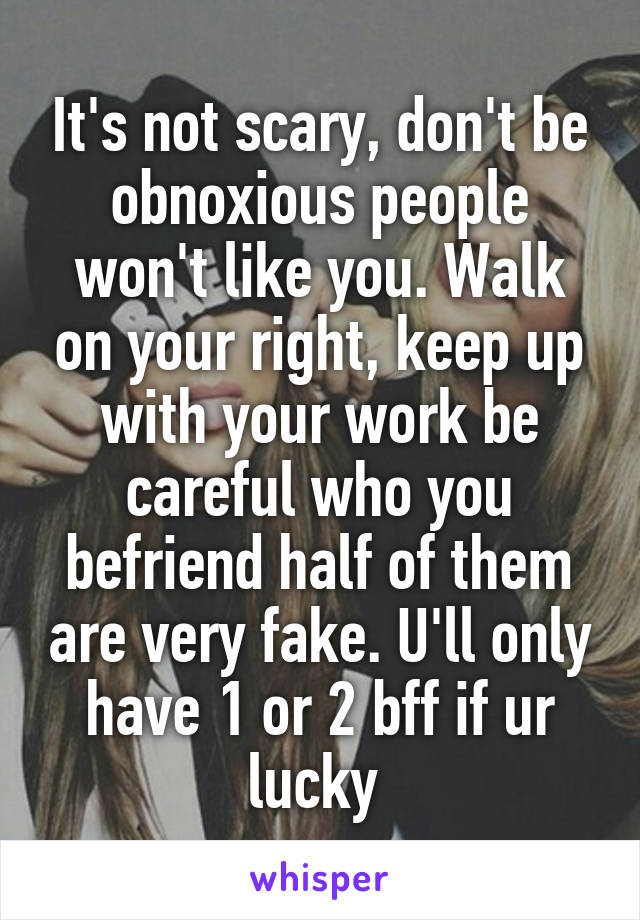 It's not scary, don't be obnoxious people won't like you. Walk on your right, keep up with your work be careful who you befriend half of them are very fake. U'll only have 1 or 2 bff if ur lucky 